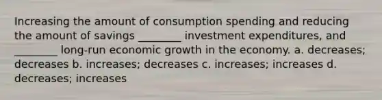 Increasing the amount of consumption spending and reducing the amount of savings ________ investment expenditures, and ________ long-run economic growth in the economy. a. decreases; decreases b. increases; decreases c. increases; increases d. decreases; increases