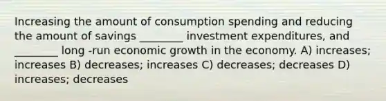 Increasing the amount of consumption spending and reducing the amount of savings ________ investment expenditures, and ________ long -run economic growth in the economy. A) increases; increases B) decreases; increases C) decreases; decreases D) increases; decreases