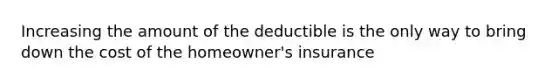 Increasing the amount of the deductible is the only way to bring down the cost of the homeowner's insurance