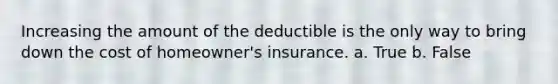 Increasing the amount of the deductible is the only way to bring down the cost of homeowner's insurance. a. True b. False