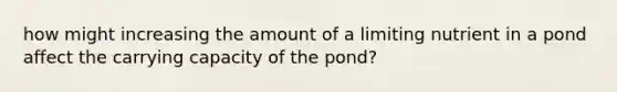 how might increasing the amount of a limiting nutrient in a pond affect the carrying capacity of the pond?