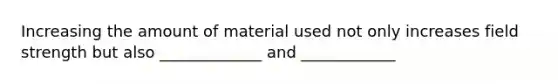 Increasing the amount of material used not only increases field strength but also _____________ and ____________