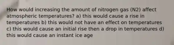 How would increasing the amount of nitrogen gas (N2) affect atmospheric temperatures? a) this would cause a rise in temperatures b) this would not have an effect on temperatures c) this would cause an initial rise then a drop in temperatures d) this would cause an instant ice age