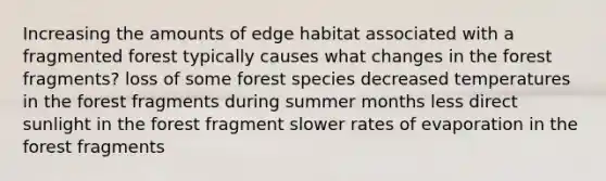 Increasing the amounts of edge habitat associated with a fragmented forest typically causes what changes in the forest fragments? loss of some forest species decreased temperatures in the forest fragments during summer months less direct sunlight in the forest fragment slower rates of evaporation in the forest fragments