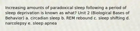 Increasing amounts of paradoxical sleep following a period of sleep deprivation is known as what? Unit 2 (Biological Bases of Behavior) a. circadian sleep b. REM rebound c. sleep shifting d. narcolepsy e. sleep apnea