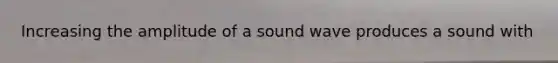 Increasing the amplitude of a sound wave produces a sound with