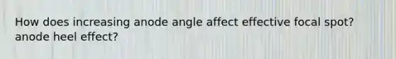 How does increasing anode angle affect effective focal spot? anode heel effect?