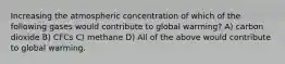 Increasing the atmospheric concentration of which of the following gases would contribute to global warming? A) carbon dioxide B) CFCs C) methane D) All of the above would contribute to global warming.