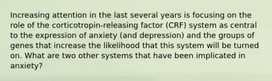 Increasing attention in the last several years is focusing on the role of the corticotropin-releasing factor (CRF) system as central to the expression of anxiety (and depression) and the groups of genes that increase the likelihood that this system will be turned on. What are two other systems that have been implicated in anxiety?