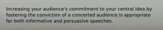 Increasing your audience's commitment to your central idea by fostering the conviction of a concerted audience is appropriate for both informative and persuasive speeches.