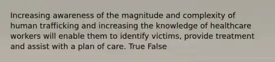 Increasing awareness of the magnitude and complexity of human trafficking and increasing the knowledge of healthcare workers will enable them to identify victims, provide treatment and assist with a plan of care. True False