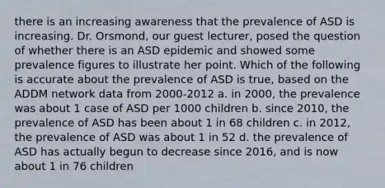 there is an increasing awareness that the prevalence of ASD is increasing. Dr. Orsmond, our guest lecturer, posed the question of whether there is an ASD epidemic and showed some prevalence figures to illustrate her point. Which of the following is accurate about the prevalence of ASD is true, based on the ADDM network data from 2000-2012 a. in 2000, the prevalence was about 1 case of ASD per 1000 children b. since 2010, the prevalence of ASD has been about 1 in 68 children c. in 2012, the prevalence of ASD was about 1 in 52 d. the prevalence of ASD has actually begun to decrease since 2016, and is now about 1 in 76 children