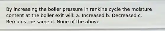 By increasing the boiler pressure in rankine cycle the moisture content at the boiler exit will: a. Increased b. Decreased c. Remains the same d. None of the above