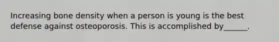 Increasing bone density when a person is young is the best defense against osteoporosis. This is accomplished by______.