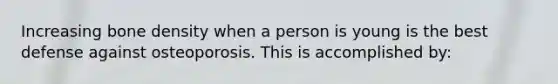 Increasing bone density when a person is young is the best defense against osteoporosis. This is accomplished by: