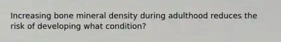 Increasing bone mineral density during adulthood reduces the risk of developing what condition?