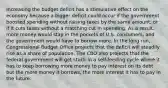 Increasing the budget deficit has a stimulative effect on the economy because a bigger deficit could occur if the government boosted spending without raising taxes by the same amount, or if it cuts taxes without a matching cut in spending. As a result, more money would stay in the pockets of U.S. consumers, and the government would have to borrow more. In the long run, Congressional Budget Office projects that the deficit will steadily rise as a share of population. The CBO also projects that the federal government will get stuck in a self-feeding cycle where it has to keep borrowing more money to pay interest on its debt but the more money it borrows, the more interest it has to pay in the future.