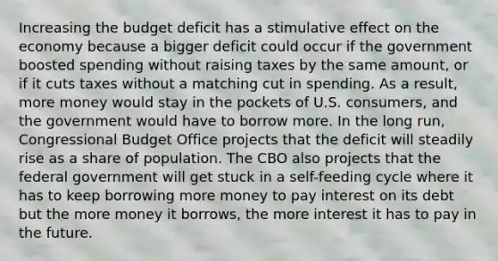 Increasing the budget deficit has a stimulative effect on the economy because a bigger deficit could occur if the government boosted spending without raising taxes by the same amount, or if it cuts taxes without a matching cut in spending. As a result, more money would stay in the pockets of U.S. consumers, and the government would have to borrow more. In the long run, Congressional Budget Office projects that the deficit will steadily rise as a share of population. The CBO also projects that the federal government will get stuck in a self-feeding cycle where it has to keep borrowing more money to pay interest on its debt but the more money it borrows, the more interest it has to pay in the future.