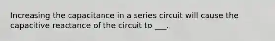 Increasing the capacitance in a series circuit will cause the capacitive reactance of the circuit to ___.