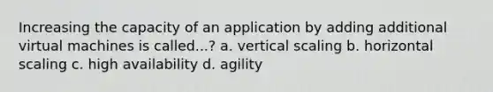 Increasing the capacity of an application by adding additional virtual machines is called...? a. vertical scaling b. horizontal scaling c. high availability d. agility