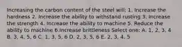 Increasing the carbon content of the steel will: 1. Increase the hardness 2. Increase the ability to withstand rusting 3. Increase the strength 4. Increase the ability to machine 5. Reduce the ability to machine 6.Increase brittleness Select one: A. 1, 2, 3, 4 B. 3, 4, 5, 6 C. 1, 3, 5, 6 D. 2, 3, 5, 6 E. 2, 3, 4, 5