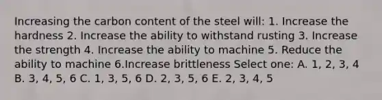 Increasing the carbon content of the steel will: 1. Increase the hardness 2. Increase the ability to withstand rusting 3. Increase the strength 4. Increase the ability to machine 5. Reduce the ability to machine 6.Increase brittleness Select one: A. 1, 2, 3, 4 B. 3, 4, 5, 6 C. 1, 3, 5, 6 D. 2, 3, 5, 6 E. 2, 3, 4, 5