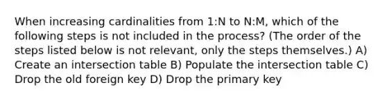 When increasing cardinalities from 1:N to N:M, which of the following steps is not included in the process? (The order of the steps listed below is not relevant, only the steps themselves.) A) Create an intersection table B) Populate the intersection table C) Drop the old foreign key D) Drop the primary key