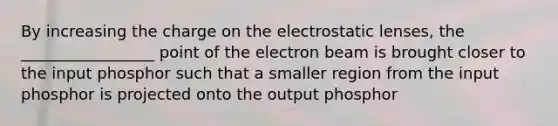 By increasing the charge on the electrostatic lenses, the _________________ point of the electron beam is brought closer to the input phosphor such that a smaller region from the input phosphor is projected onto the output phosphor