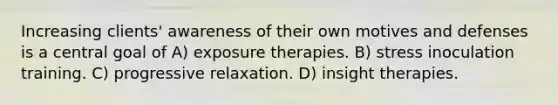 Increasing clients' awareness of their own motives and defenses is a central goal of A) exposure therapies. B) stress inoculation training. C) progressive relaxation. D) insight therapies.