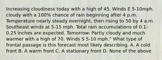 Increasing cloudiness today with a high of 45. Winds E 5-10mph. cloudy with a 100% chance of rain beginning after 4 p.m. Temperature nearly steady overnight, then rising to 50 by 4 a.m. Southeast winds at 5-15 mph. Total rain accumulations of 0.1-0.25 inches are expected. Tomorrow: Partly cloudy and much warmer with a high of 70. Winds S 5-10 mph." What type of frontal passage is this forecast most likely describing. A. A cold front B. A warm front C. A stationary front D. None of the above