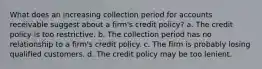 What does an increasing collection period for accounts receivable suggest about a firm's credit policy? a. The credit policy is too restrictive. b. The collection period has no relationship to a firm's credit policy. c. The firm is probably losing qualified customers. d. The credit policy may be too lenient.