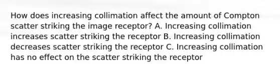 How does increasing collimation affect the amount of Compton scatter striking the image receptor? A. Increasing collimation increases scatter striking the receptor B. Increasing collimation decreases scatter striking the receptor C. Increasing collimation has no effect on the scatter striking the receptor