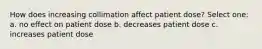 How does increasing collimation affect patient dose? Select one: a. no effect on patient dose b. decreases patient dose c. increases patient dose