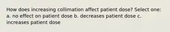 How does increasing collimation affect patient dose? Select one: a. no effect on patient dose b. decreases patient dose c. increases patient dose