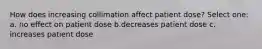 How does increasing collimation affect patient dose? Select one: a. no effect on patient dose b.decreases patient dose c. increases patient dose