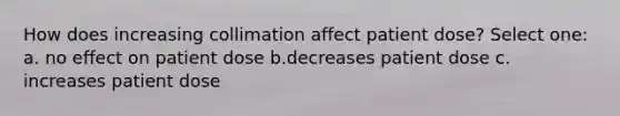 How does increasing collimation affect patient dose? Select one: a. no effect on patient dose b.decreases patient dose c. increases patient dose