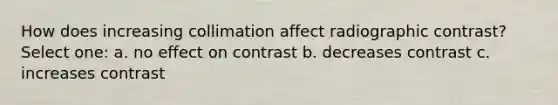 How does increasing collimation affect radiographic contrast? Select one: a. no effect on contrast b. decreases contrast c. increases contrast