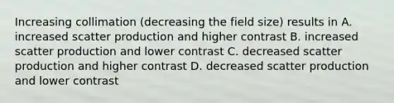 Increasing collimation (decreasing the field size) results in A. increased scatter production and higher contrast B. increased scatter production and lower contrast C. decreased scatter production and higher contrast D. decreased scatter production and lower contrast