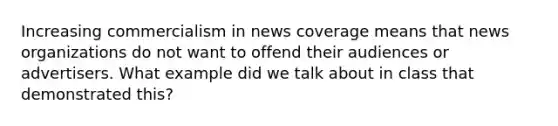 Increasing commercialism in news coverage means that news organizations do not want to offend their audiences or advertisers. What example did we talk about in class that demonstrated this?