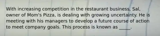 With increasing competition in the restaurant business, Sal, owner of Mom's Pizza, is dealing with growing uncertainty. He is meeting with his managers to develop a future course of action to meet company goals. This process is known as _____.