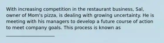 With increasing competition in the restaurant business, Sal, owner of Mom's pizza, is dealing with growing uncertainty. He is meeting with his managers to develop a future course of action to meet company goals. This process is known as _____________________