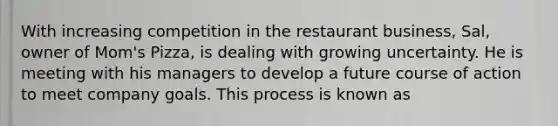 With increasing competition in the restaurant business, Sal, owner of Mom's Pizza, is dealing with growing uncertainty. He is meeting with his managers to develop a future course of action to meet company goals. This process is known as