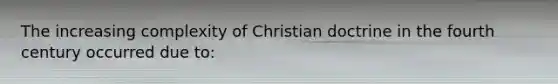 The increasing complexity of Christian doctrine in the fourth century occurred due to: