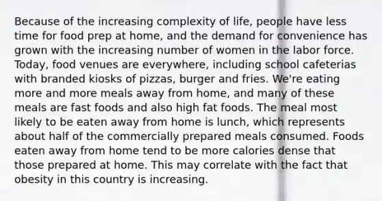 Because of the increasing complexity of life, people have less time for food prep at home, and the demand for convenience has grown with the increasing number of women in the labor force. Today, food venues are everywhere, including school cafeterias with branded kiosks of pizzas, burger and fries. We're eating more and more meals away from home, and many of these meals are fast foods and also high fat foods. The meal most likely to be eaten away from home is lunch, which represents about half of the commercially prepared meals consumed. Foods eaten away from home tend to be more calories dense that those prepared at home. This may correlate with the fact that obesity in this country is increasing.