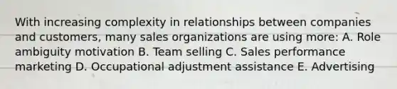 With increasing complexity in relationships between companies and customers, many sales organizations are using more: A. Role ambiguity motivation B. Team selling C. Sales performance marketing D. Occupational adjustment assistance E. Advertising