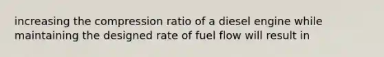 increasing the compression ratio of a diesel engine while maintaining the designed rate of fuel flow will result in