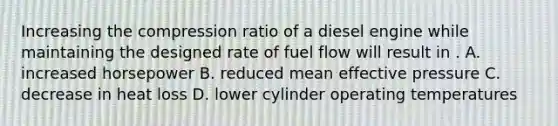 Increasing the compression ratio of a diesel engine while maintaining the designed rate of fuel flow will result in . A. increased horsepower B. reduced mean effective pressure C. decrease in heat loss D. lower cylinder operating temperatures