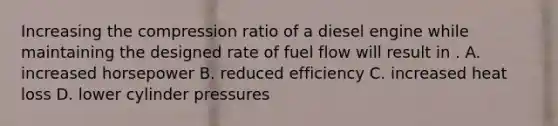 Increasing the compression ratio of a diesel engine while maintaining the designed rate of fuel flow will result in . A. increased horsepower B. reduced efficiency C. increased heat loss D. lower cylinder pressures