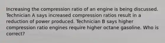 Increasing the compression ratio of an engine is being discussed. Technician A says increased compression ratios result in a reduction of power produced. Technician B says higher compression ratio engines require higher octane gasoline. Who is correct?