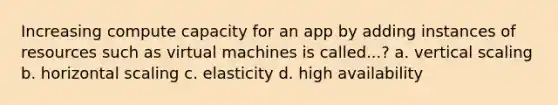 Increasing compute capacity for an app by adding instances of resources such as virtual machines is called...? a. vertical scaling b. horizontal scaling c. elasticity d. high availability